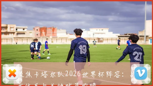 聚焦卡塔尔队2026世界杯阵容：战术体系与关键球员前瞻