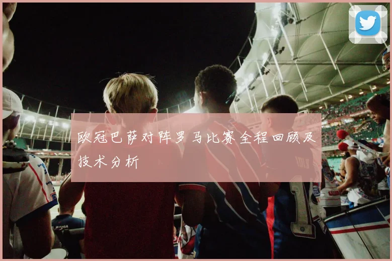 欧冠巴萨对阵罗马比赛全程回顾及技术分析